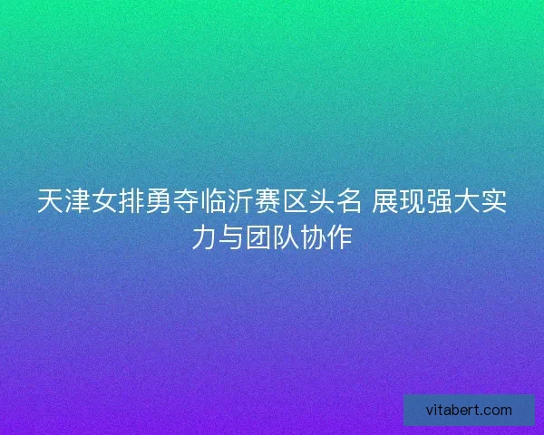 天津女排勇夺临沂赛区头名 展现强大实力与团队协作
