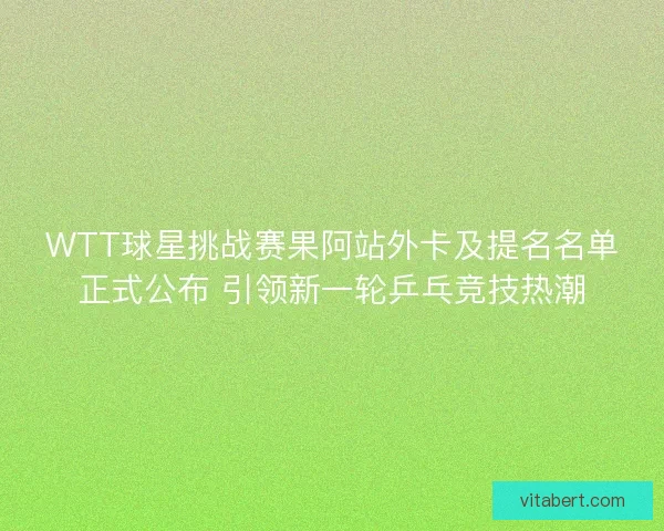 WTT球星挑战赛果阿站外卡及提名名单正式公布 引领新一轮乒乓竞技热潮