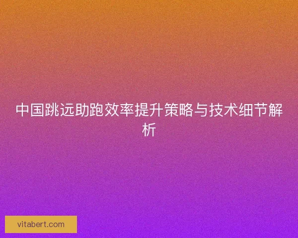 中国跳远助跑效率提升策略与技术细节解析
